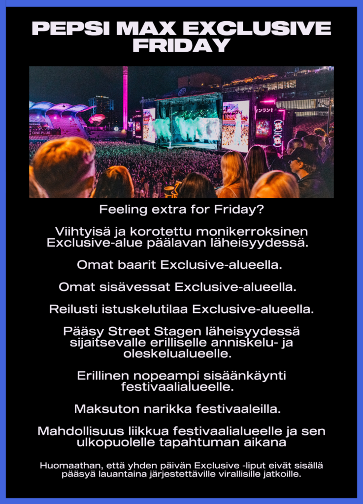 Feeling extra for Friday?
Viihtyisä ja korotettu monikerroksinen Exclusive-alue päälavan läheisyydessä
Omat baarit ja sisävessat
Reilusti istuskelutilaa
Pääsy Street Stagen läheisyydessä sijaitsevalle erilliselle anniskelu- ja oleskelualueelle
Erillinen nopeampi sisäänkäynti festivaalialueelle
Maksuton narikka festivaaleilla
Mahdollisuus liikkua festivaalialueelle ja sen ulkopuolelle tapahtuman aikana
Huomaathan, että yhden päivän Exclusive-liput eivät sisällä pääsyä lauantaina järjestettäville virallisille jatkoille.
