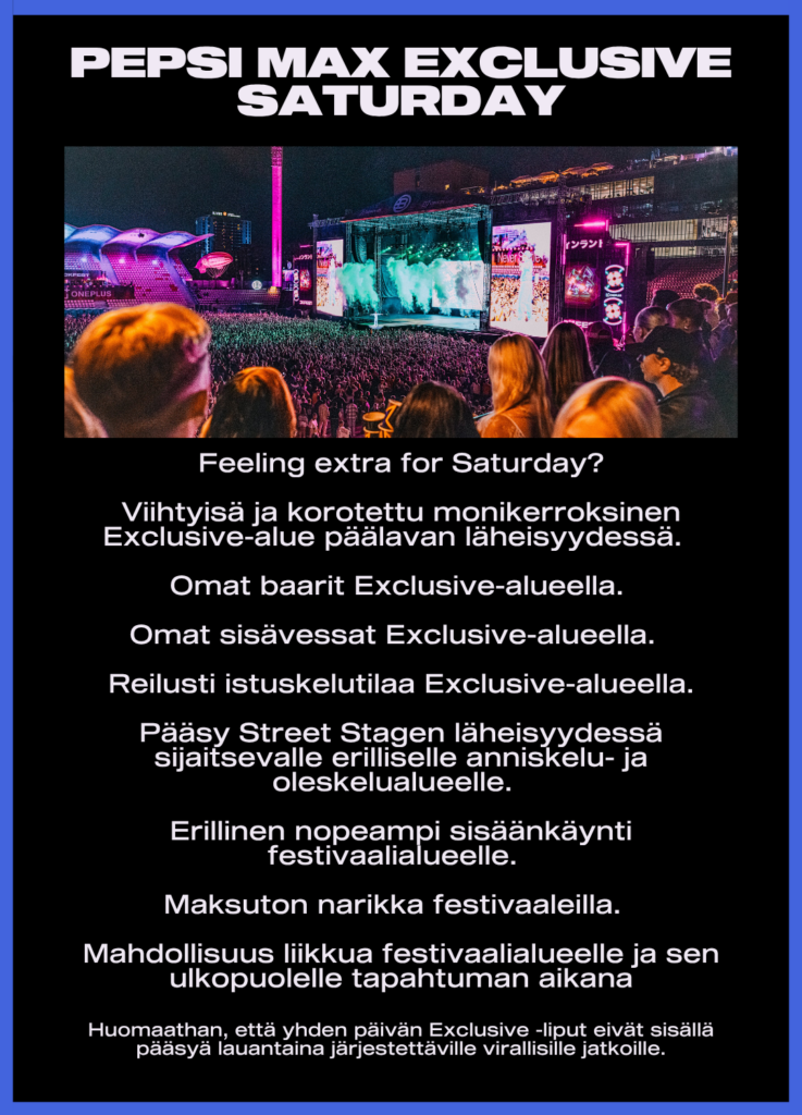 Feeling extra for Saturday?
Viihtyisä ja korotettu monikerroksinen Exclusive-alue päälavan läheisyydessä
Omat baarit ja sisävessat
Reilusti istuskelutilaa
Pääsy Street Stagen läheisyydessä sijaitsevalle erilliselle anniskelu- ja oleskelualueelle
Erillinen nopeampi sisäänkäynti festivaalialueelle
Maksuton narikka festivaaleilla
Mahdollisuus liikkua festivaalialueelle ja sen ulkopuolelle tapahtuman aikana
Huomaathan, että yhden päivän Exclusive-liput eivät sisällä pääsyä lauantaina järjestettäville virallisille jatkoille.