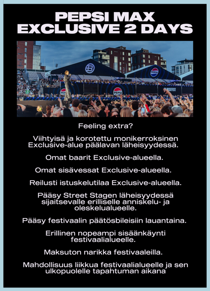 Feeling extra?
Viihtyisä ja korotettu monikerroksinen Exclusive-alue päälavan läheisyydessä.
Omat baarit ja sisävessat
Reilusti istuskelutilaa
Pääsy Street Stagen läheisyydessä sijaitsevalle erilliselle anniskelu- ja oleskelualueelle
Erillinen nopeampi sisäänkäynti festivaalialueelle
Maksuton narikka festivaaleilla
Mahdollisuus liikkua festivaalialueelle ja sen ulkopuolelle tapahtuman aikana
Pääsy festivaalin päätösbileisiin lauantaina (Virallinen festivaalin jatkopaikka ilmoitetaan myöhemmin)